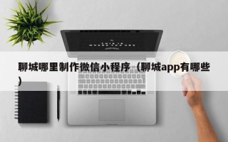 泽州聊城哪里制作微信小程序（聊城app有哪些）