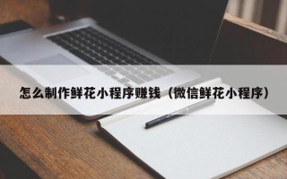 泽州怎么制作鲜花小程序赚钱（微信鲜花小程序）